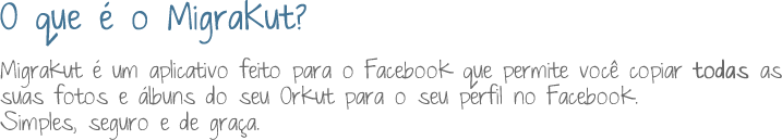 O que é o MigraKut? MigraKut é um aplicativo feito para o Facebook que permite você copiar todas as suas fotos e álbuns do seu Orkut para o seu perfil no Facebook. Simples, seguro e de graça.